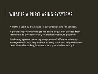 WHAT IS A PURCHASING SYSYTEM?
A method used by businesses to buy products and/or services.
A purchasing system manages the entire acquisition process, from
requisition, to purchase order, to product receipt, to payment.
Purchasing systems are a key component of effective inventory
management in that they monitor existing stock and help companies
determine what to buy, how much to buy and when to buy it.
 