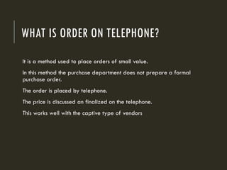 WHAT IS ORDER ON TELEPHONE?
It is a method used to place orders of small value.
In this method the purchase department does not prepare a formal
purchase order.
The order is placed by telephone.
The price is discussed an finalized on the telephone.
This works well with the captive type of vendors
 