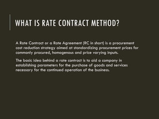 WHAT IS RATE CONTRACT METHOD?
A Rate Contract or a Rate Agreement (RC in short) is a procurement
cost reduction strategy aimed at standardizing procurement prices for
commonly procured, homogenous and price varying inputs.
The basic idea behind a rate contract is to aid a company in
establishing parameters for the purchase of goods and services
necessary for the continued operation of the business.
 