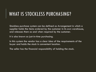 WHAT IS STOCKLESS PURCHASING?
Stockless purchase system can be defined as Arrangement in which a
supplier holds the items ordered by the customer in its own warehouse,
and releases them as and when required by the customer.
It is also known as just-in-time purchasing.
In this system the vendor has a clear idea of the requirements of the
buyer and holds the stock in convenient location.
The seller has the financial responsibility of holding the stock.
 