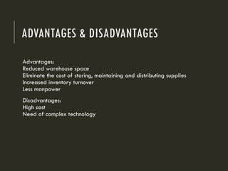 ADVANTAGES & DISADVANTAGES
Advantages:
Reduced warehouse space
Eliminate the cost of storing, maintaining and distributing supplies
Increased inventory turnover
Less manpower
Disadvantages:
High cost
Need of complex technology
 