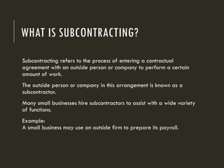 WHAT IS SUBCONTRACTING?
Subcontracting refers to the process of entering a contractual
agreement with an outside person or company to perform a certain
amount of work.
The outside person or company in this arrangement is known as a
subcontractor.
Many small businesses hire subcontractors to assist with a wide variety
of functions.
Example:
A small business may use an outside firm to prepare its payroll.
 