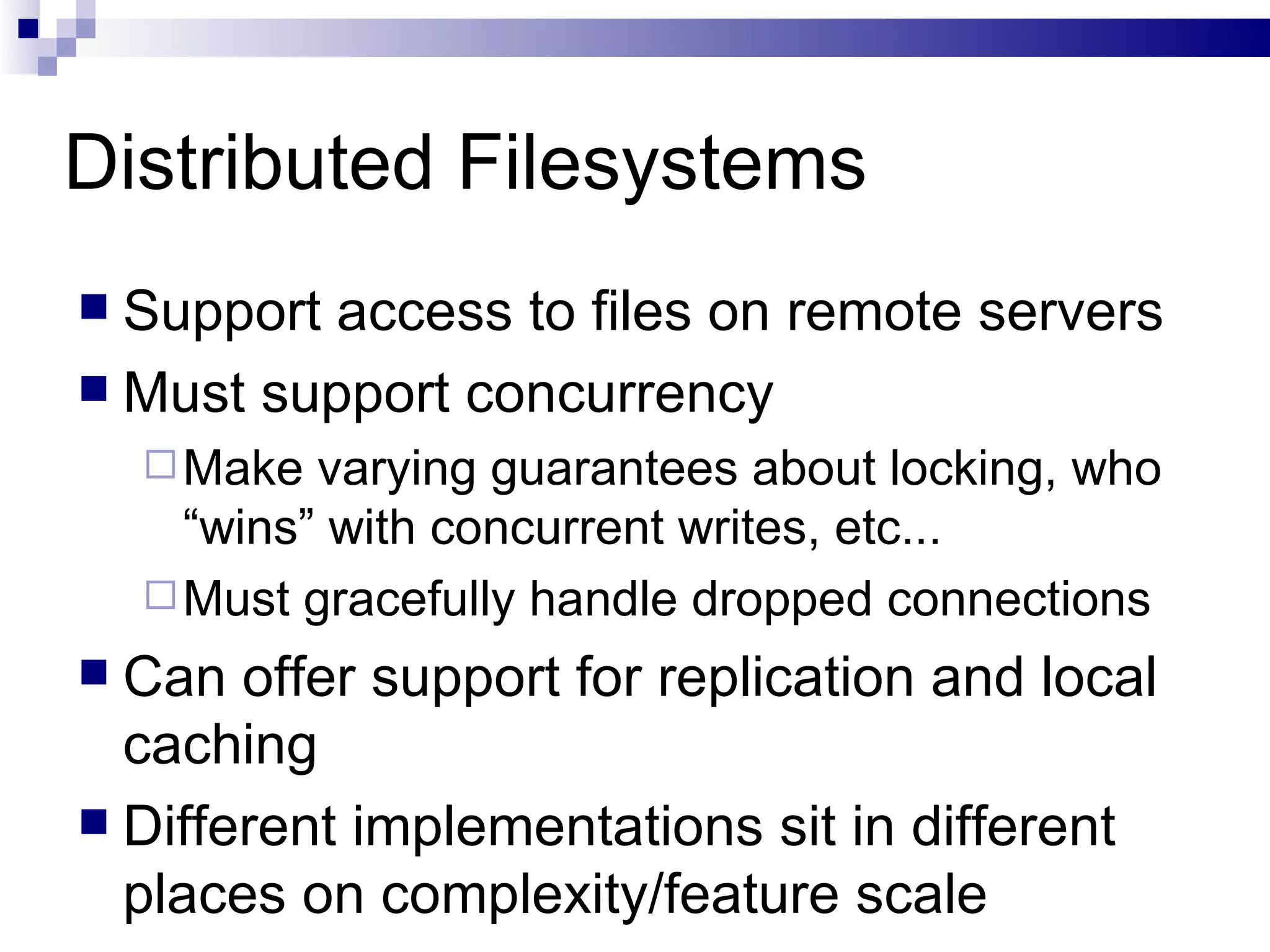 Distributed Filesystems Support access to files on remote servers Must support concurrency Make varying guarantees about locking, who “wins” with concurrent writes, etc... Must gracefully handle dropped connections Can offer support for replication and local caching Different implementations sit in different places on complexity/feature scale 