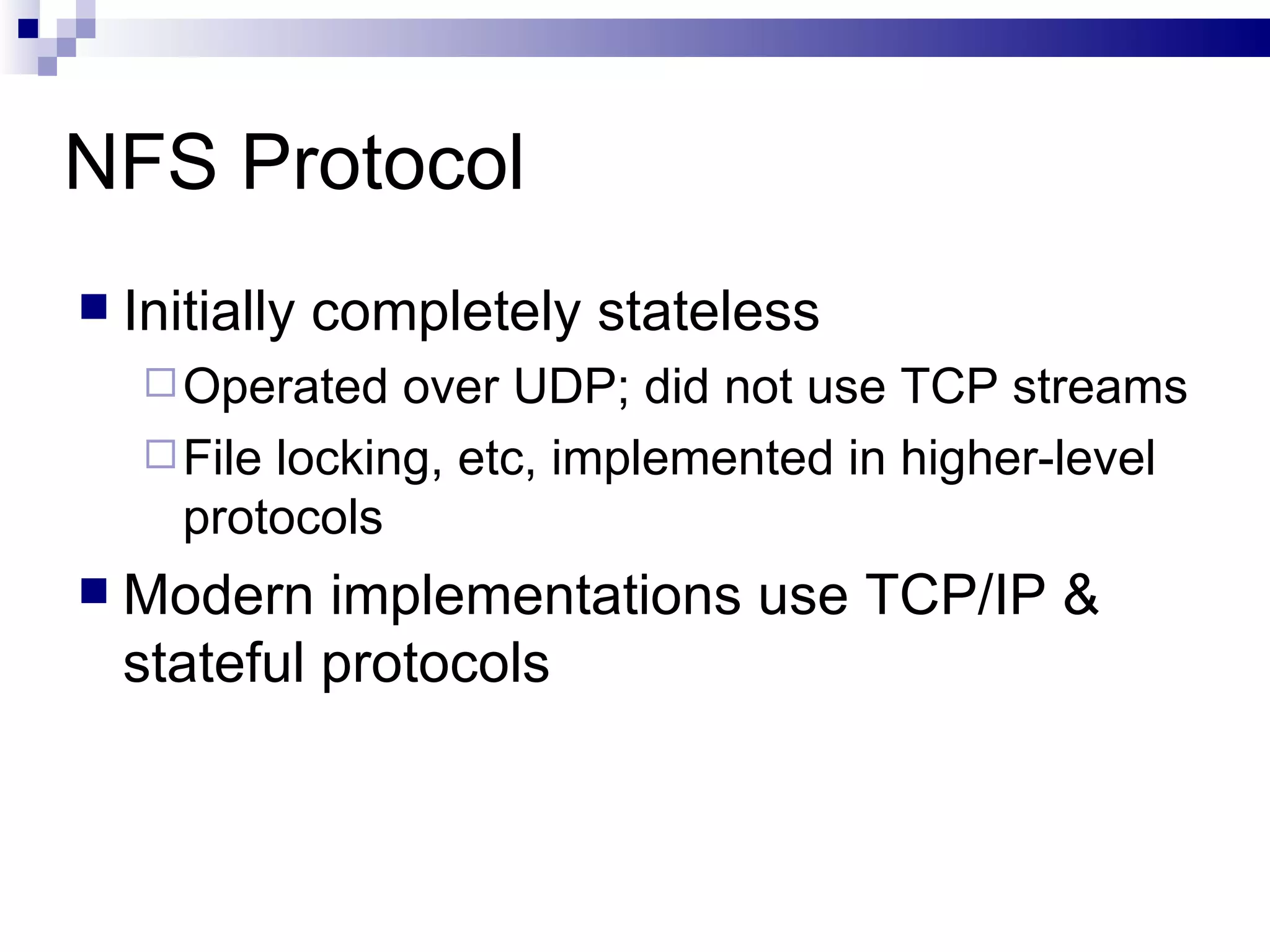 NFS Protocol Initially completely stateless Operated over UDP; did not use TCP streams File locking, etc, implemented in higher-level protocols Modern implementations use TCP/IP & stateful protocols 
