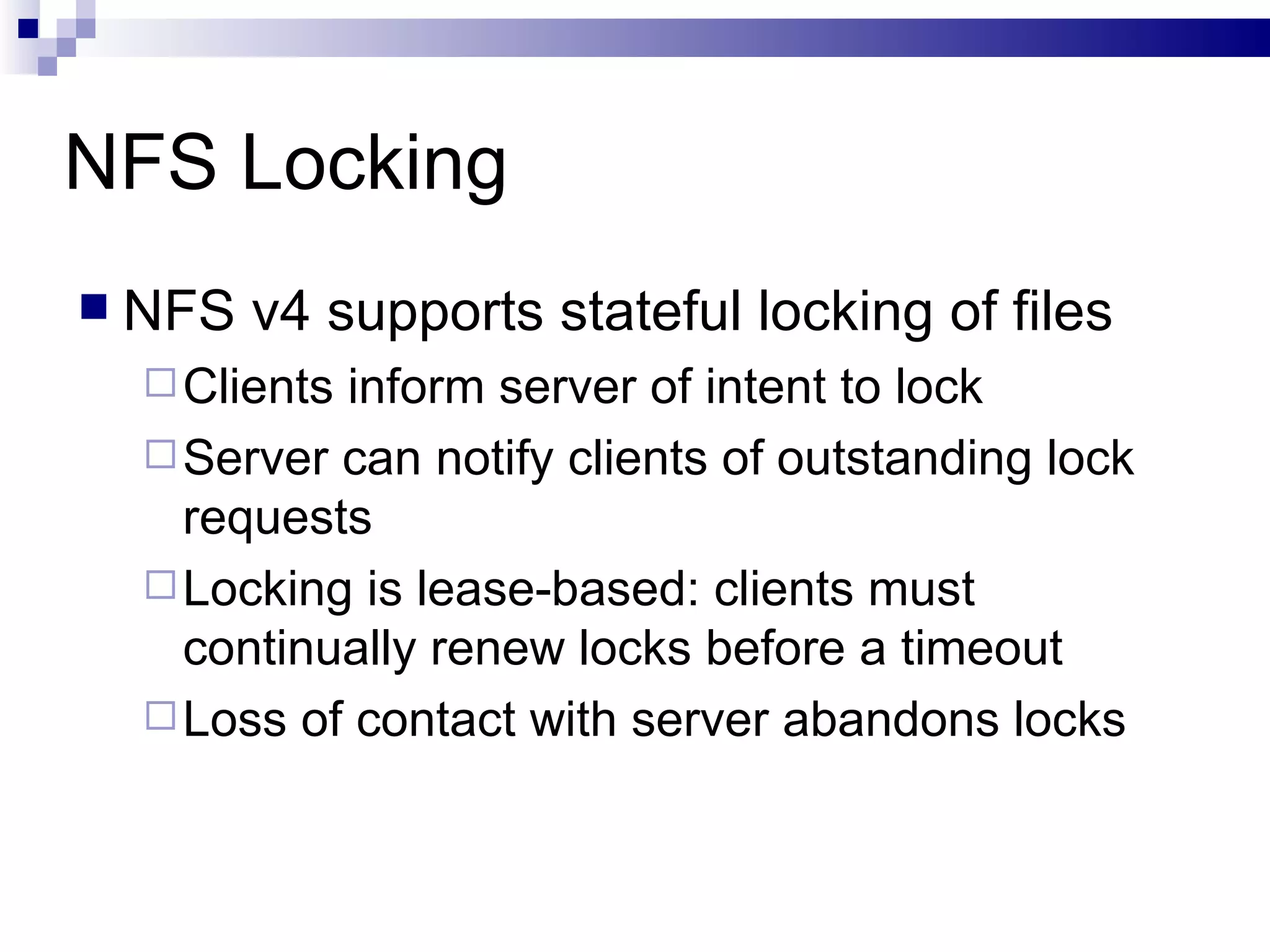 NFS Locking NFS v4 supports stateful locking of files Clients inform server of intent to lock Server can notify clients of outstanding lock requests Locking is lease-based: clients must continually renew locks before a timeout Loss of contact with server abandons locks 