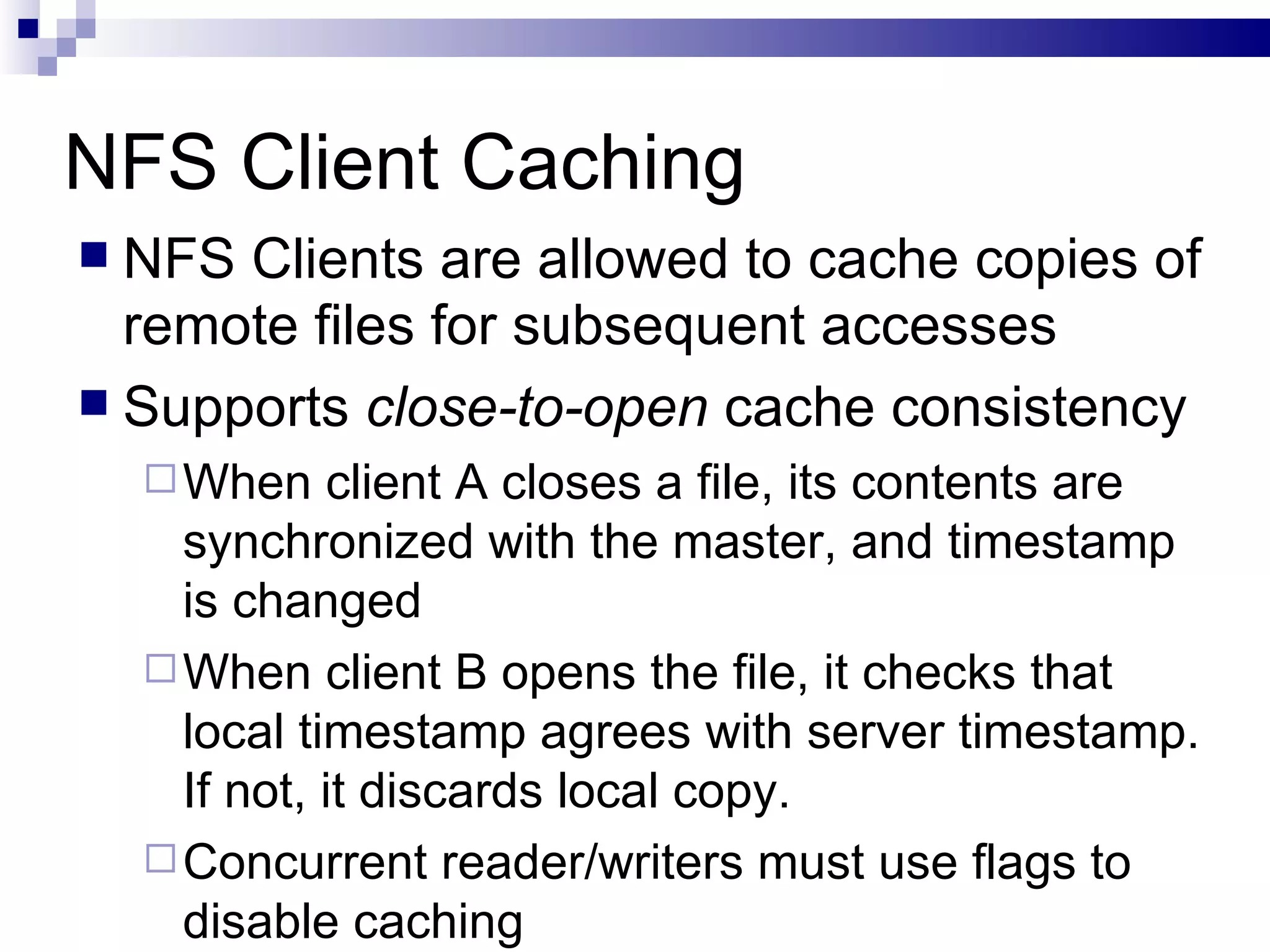 NFS Client Caching NFS Clients are allowed to cache copies of remote files for subsequent accesses Supports  close-to-open  cache consistency When client A closes a file, its contents are synchronized with the master, and timestamp is changed When client B opens the file, it checks that local timestamp agrees with server timestamp. If not, it discards local copy. Concurrent reader/writers must use flags to disable caching 