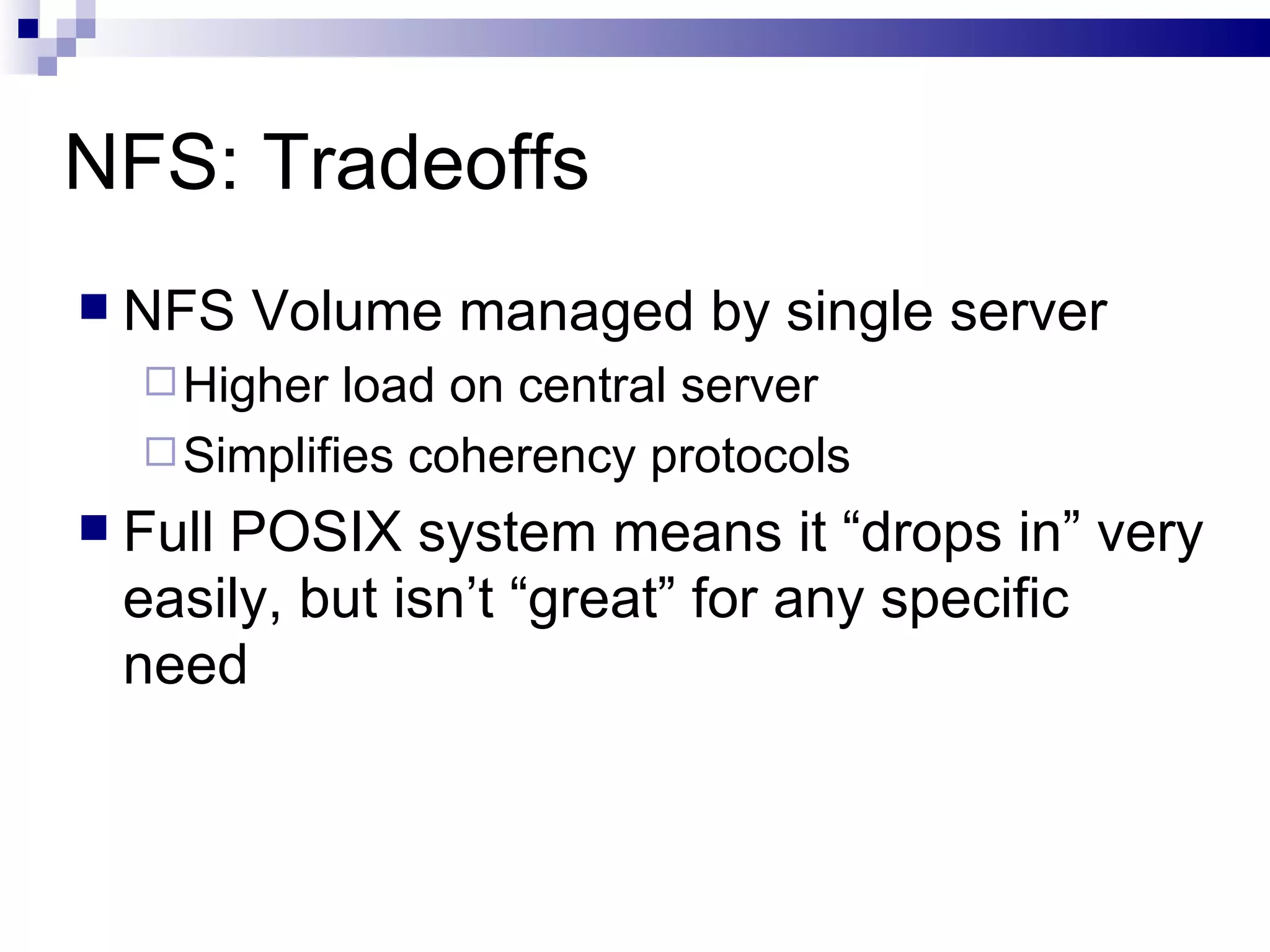 NFS: Tradeoffs NFS Volume managed by single server Higher load on central server Simplifies coherency protocols Full POSIX system means it “drops in” very easily, but isn’t “great” for any specific need 