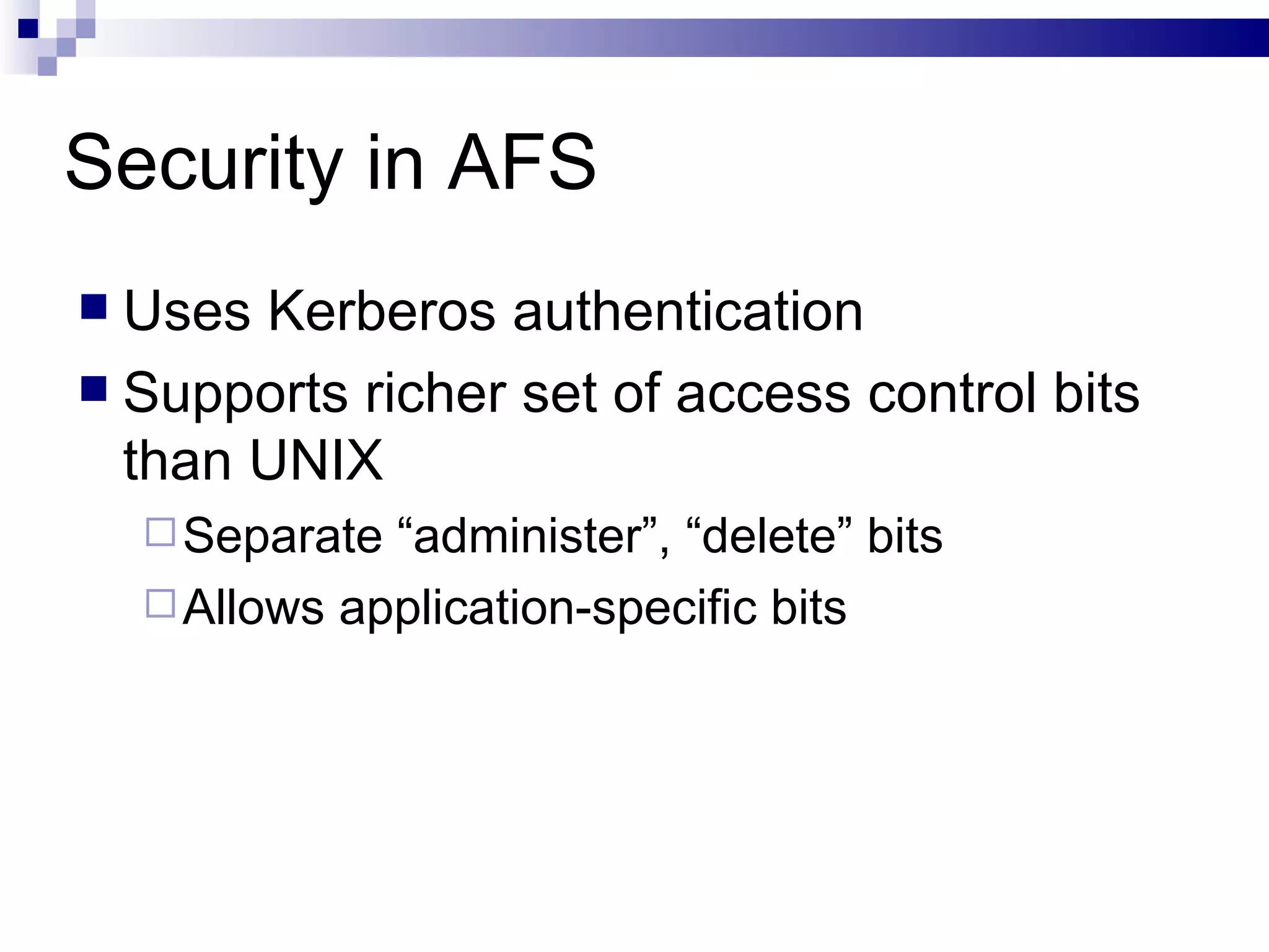 Security in AFS Uses Kerberos authentication Supports richer set of access control bits than UNIX  Separate “administer”, “delete” bits Allows application-specific bits 