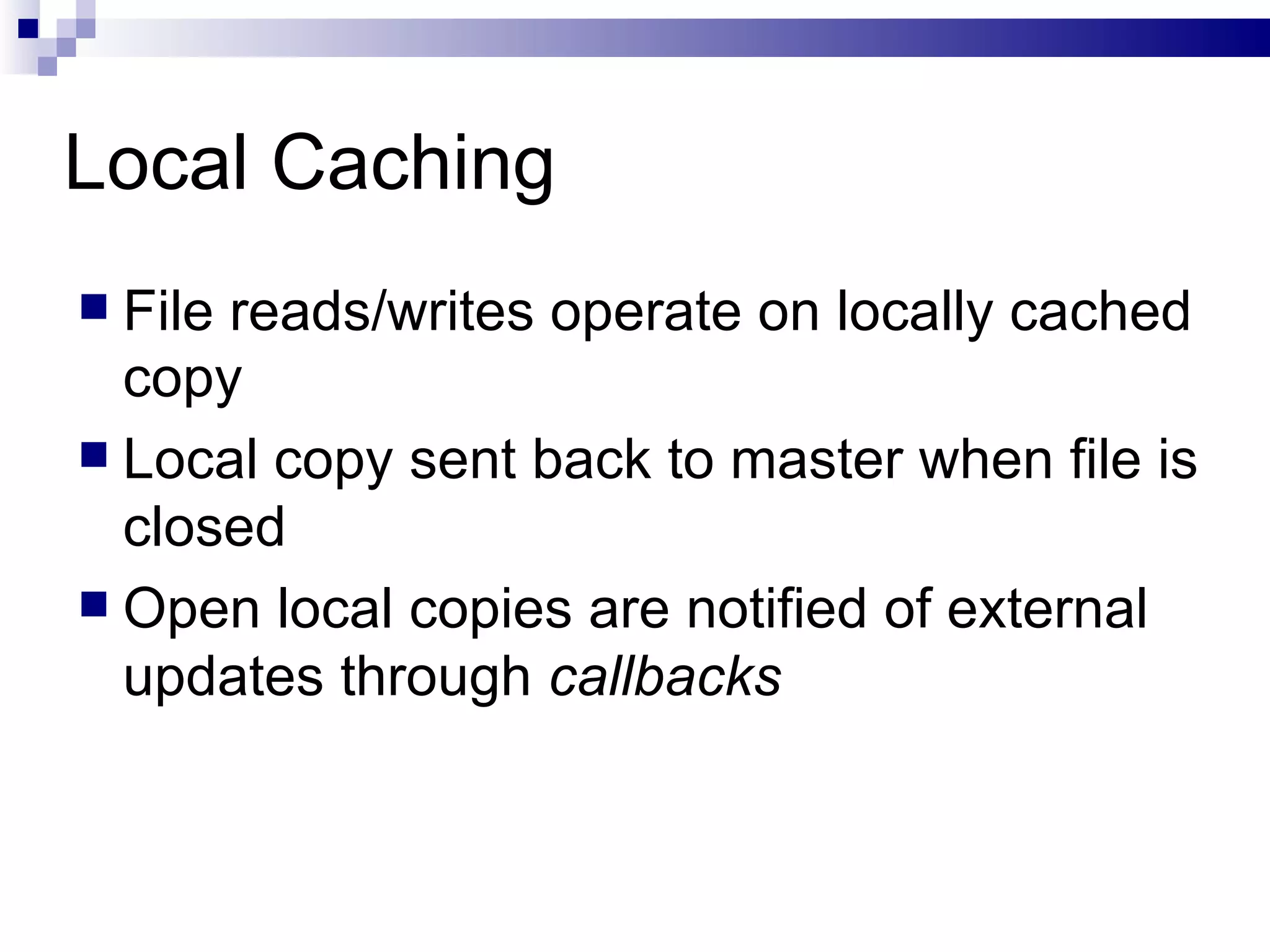 Local Caching File reads/writes operate on locally cached copy Local copy sent back to master when file is closed Open local copies are notified of external updates through  callbacks 