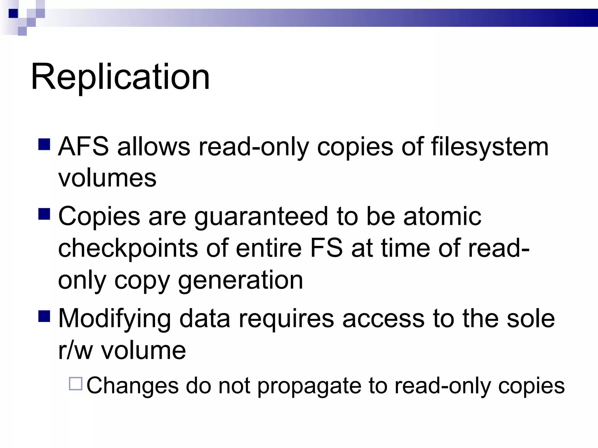 Replication AFS allows read-only copies of filesystem volumes Copies are guaranteed to be atomic checkpoints of entire FS at time of read-only copy generation Modifying data requires access to the sole r/w volume Changes do not propagate to read-only copies 
