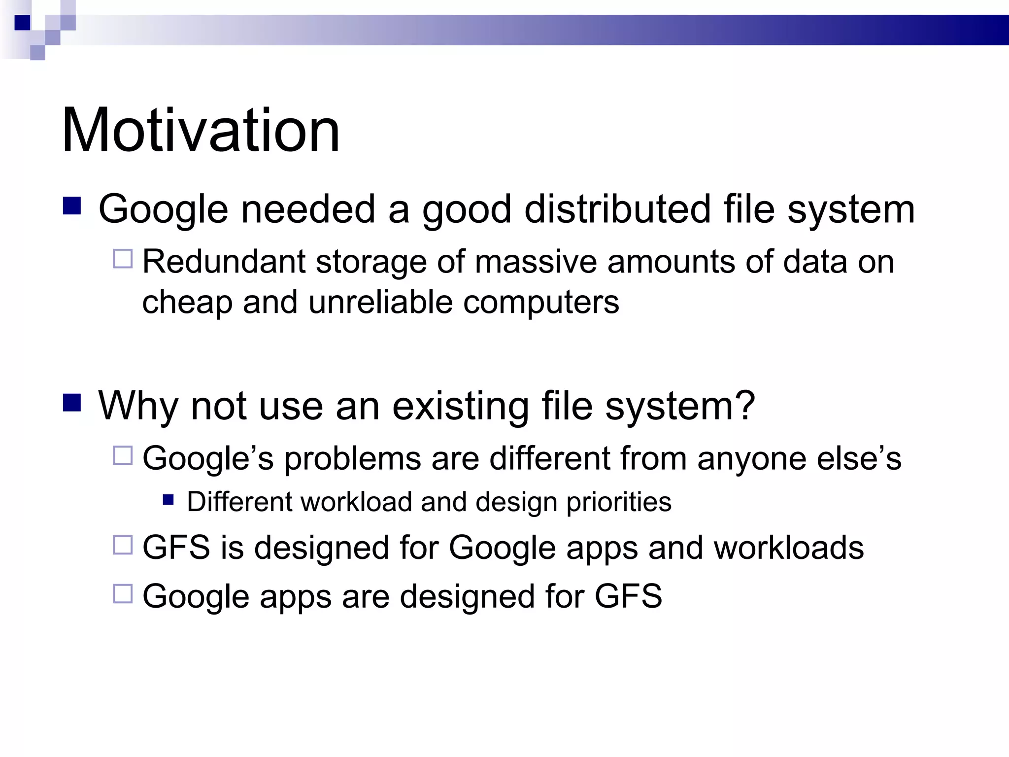 Motivation Google needed a good distributed file system Redundant storage of massive amounts of data on cheap and unreliable computers Why not use an existing file system? Google’s problems are different from anyone else’s Different workload and design priorities GFS is designed for Google apps and workloads Google apps are designed for GFS 