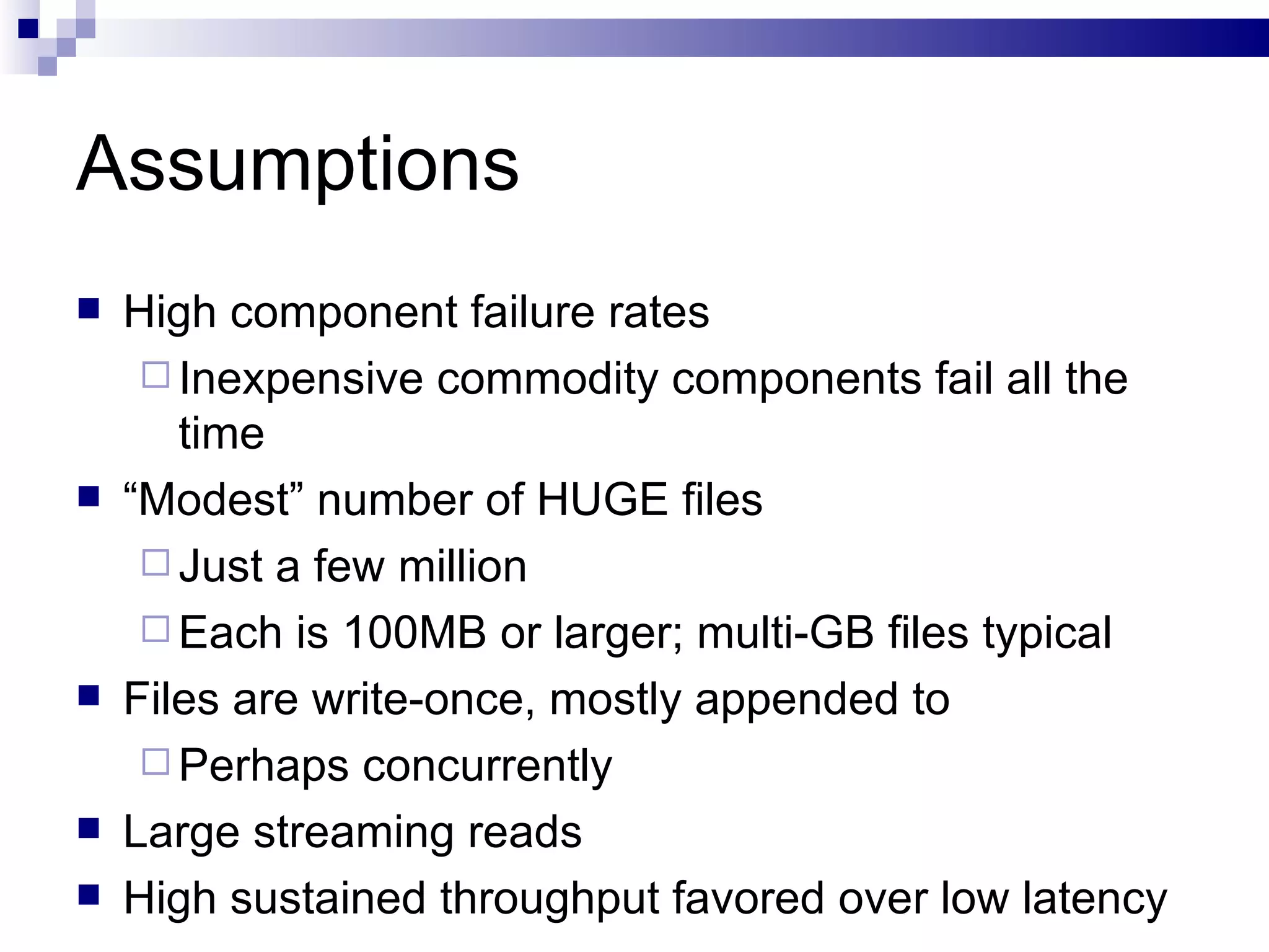 Assumptions High component failure rates Inexpensive commodity components fail all the time “ Modest” number of HUGE files Just a few million Each is 100MB or larger; multi-GB files typical Files are write-once, mostly appended to Perhaps concurrently Large streaming reads High sustained throughput favored over low latency 