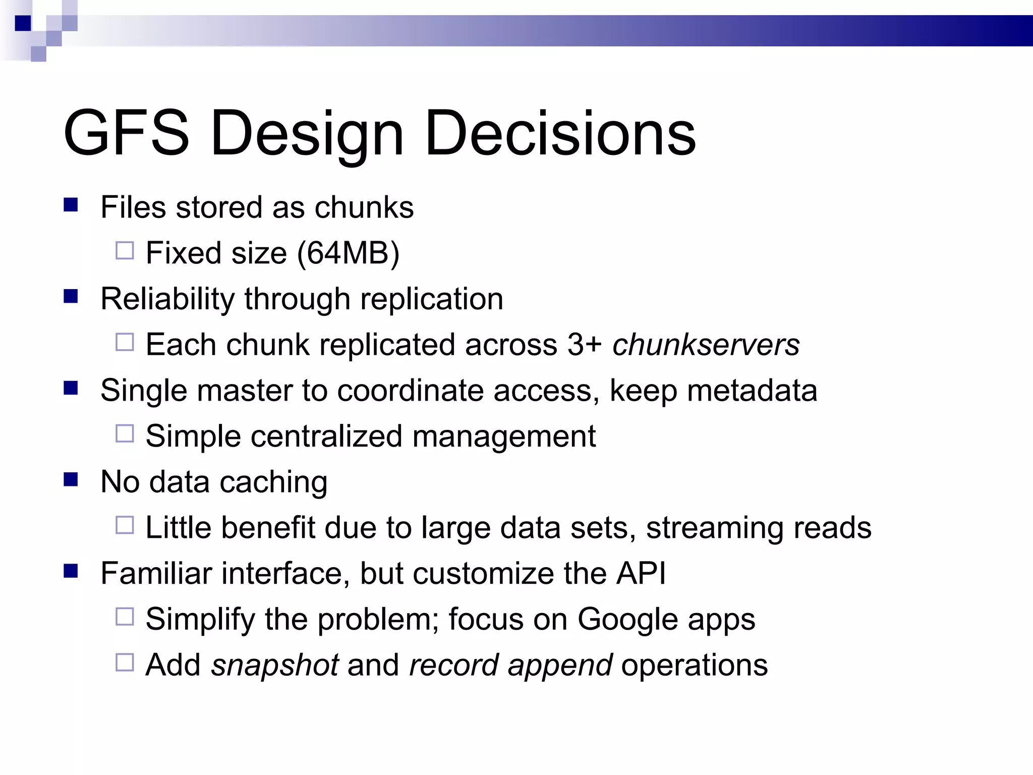 GFS Design Decisions Files stored as chunks Fixed size (64MB) Reliability through replication Each chunk replicated across 3+  chunkservers Single master to coordinate access, keep metadata Simple centralized management No data caching Little benefit due to large data sets, streaming reads Familiar interface, but customize the API Simplify the problem; focus on Google apps Add  snapshot  and  record append  operations 
