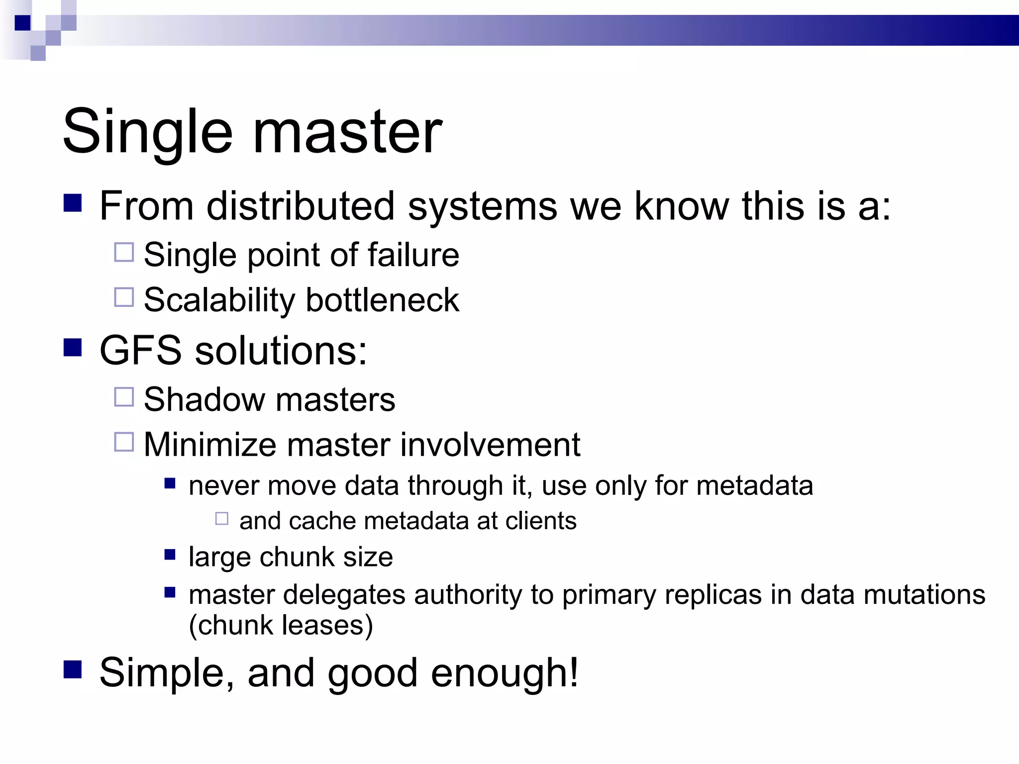 Single master From distributed systems we know this is a: Single point of failure Scalability bottleneck GFS solutions: Shadow masters Minimize master involvement never move data through it, use only for metadata and cache metadata at clients large chunk size master delegates authority to primary replicas in data mutations (chunk leases) Simple, and good enough! 