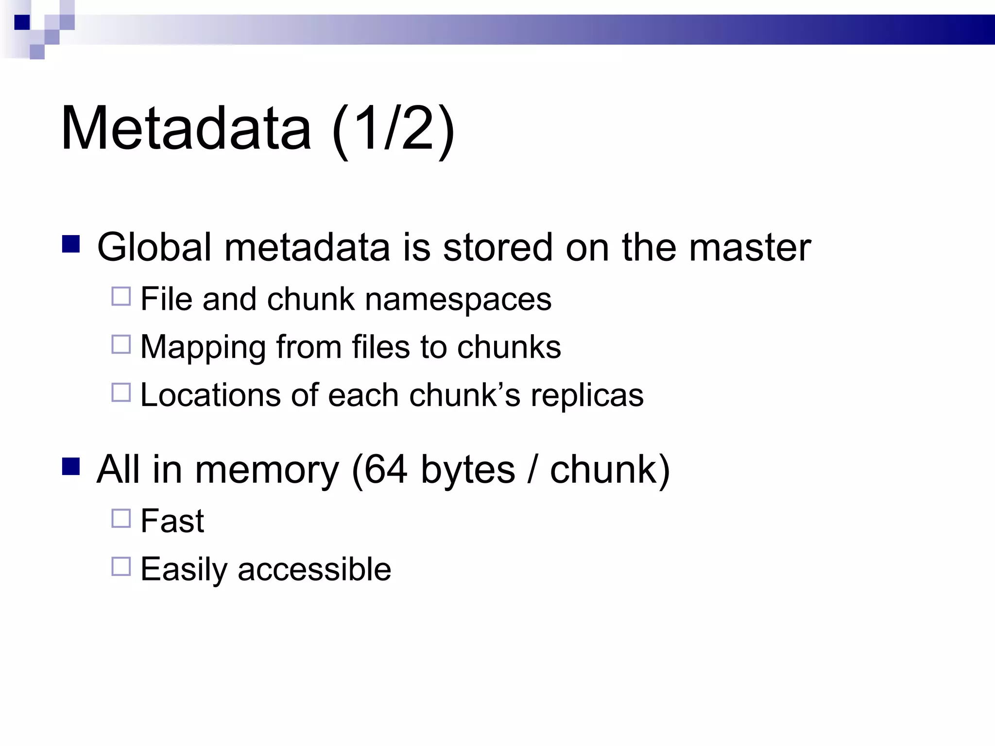 Metadata (1/2) Global metadata is stored on the master File and chunk namespaces Mapping from files to chunks Locations of each chunk’s replicas All in memory (64 bytes / chunk) Fast Easily accessible 