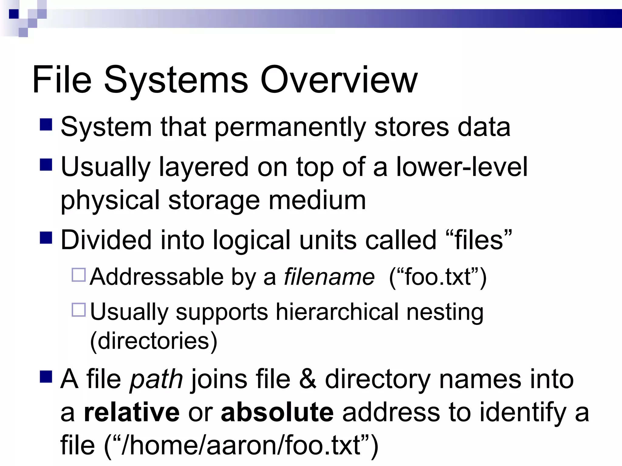 File Systems Overview System that permanently stores data Usually layered on top of a lower-level physical storage medium Divided into logical units called “files” Addressable by a  filename  (“foo.txt”) Usually supports hierarchical nesting (directories) A file  path  joins file & directory names into a  relative  or  absolute  address to identify a file (“/home/aaron/foo.txt”) 