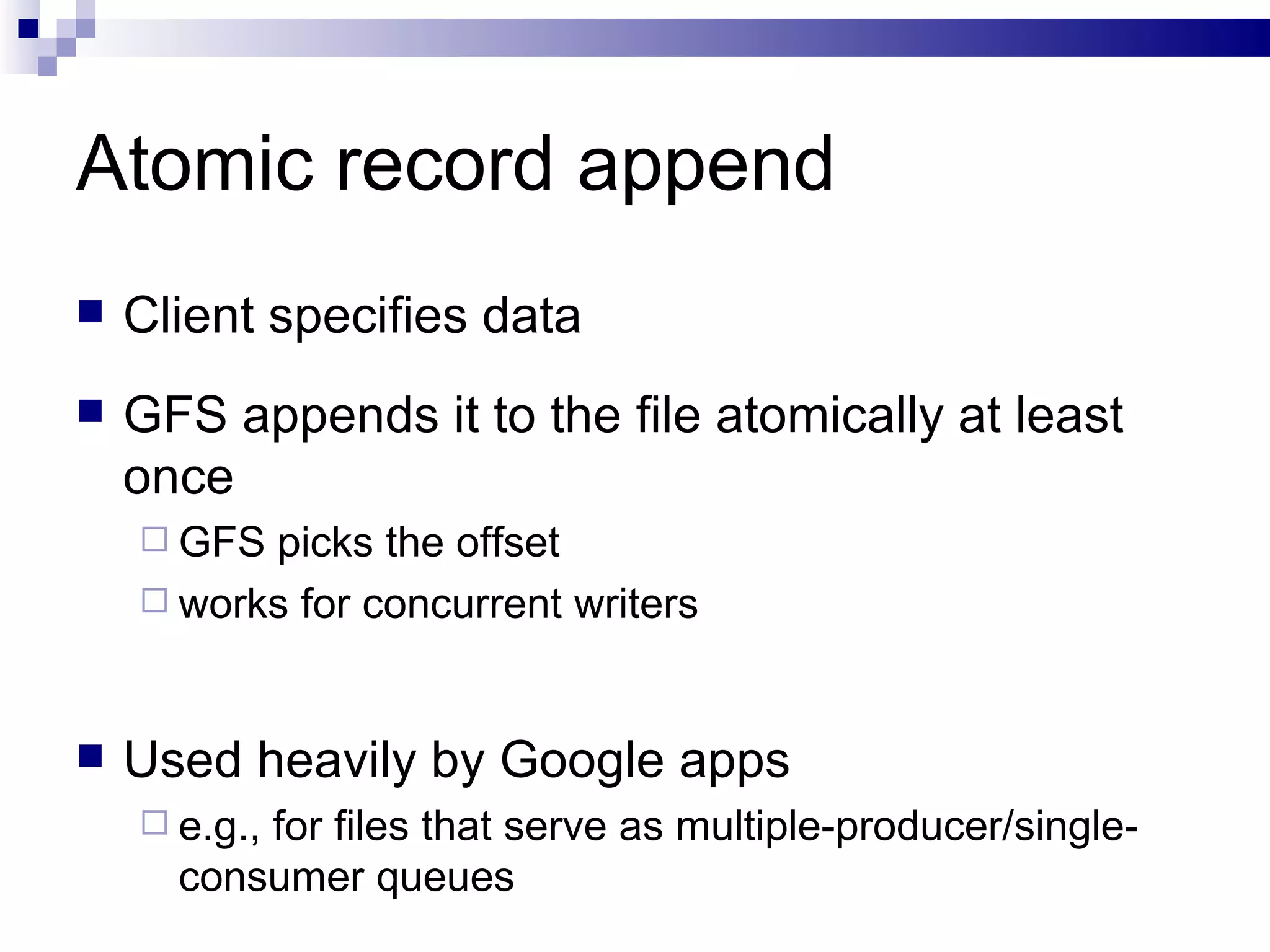 Atomic record append Client specifies data GFS appends it to the file atomically at least once GFS picks the offset works for concurrent writers Used heavily by Google apps e.g., for files that serve as multiple-producer/single-consumer queues 