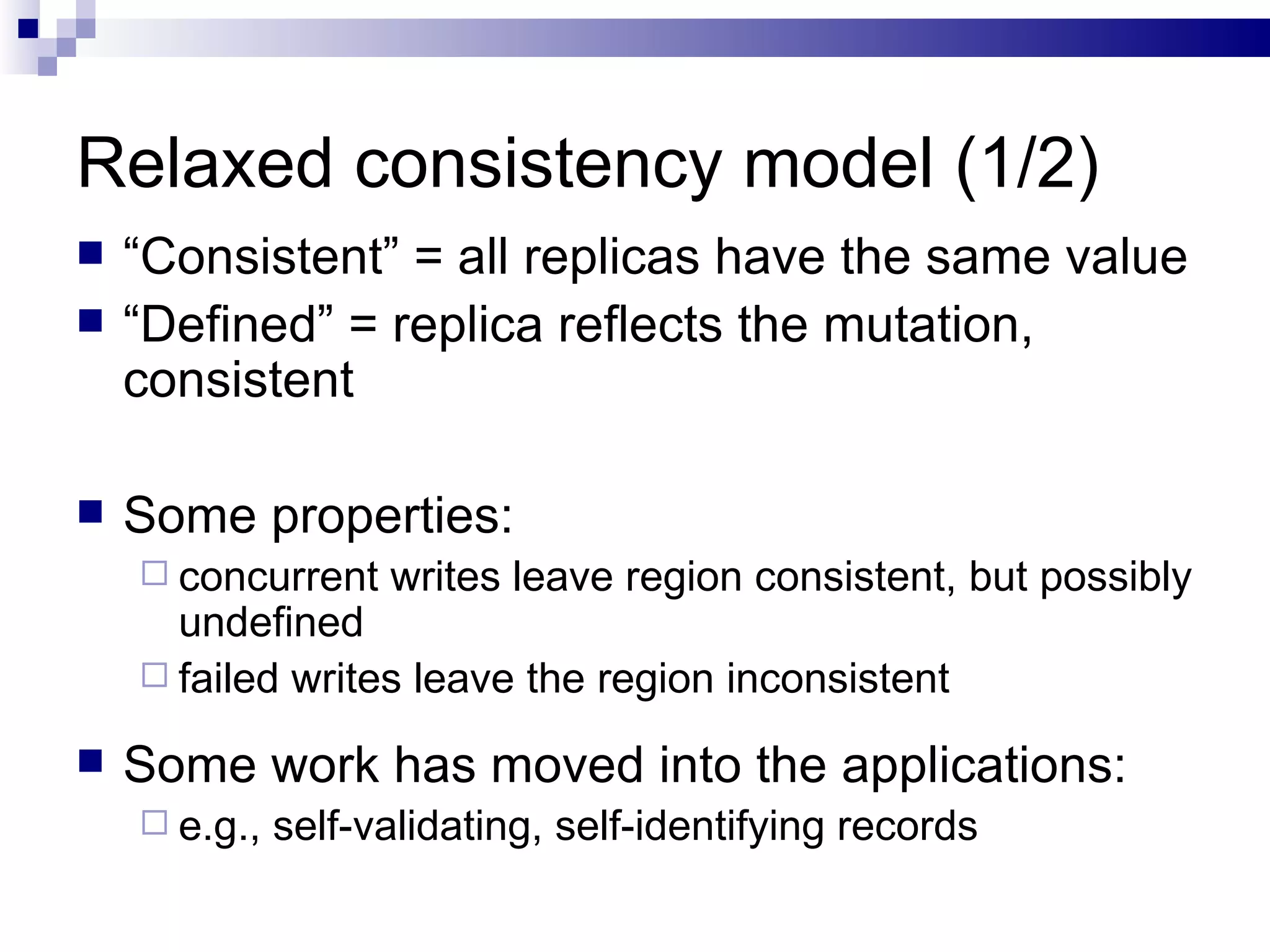 Relaxed consistency model (1/2) “ Consistent” = all replicas have the same value “ Defined” = replica reflects the mutation, consistent  Some properties: concurrent writes leave region consistent, but possibly undefined  failed writes leave the region inconsistent Some work has moved into the applications: e.g., self-validating, self-identifying records 