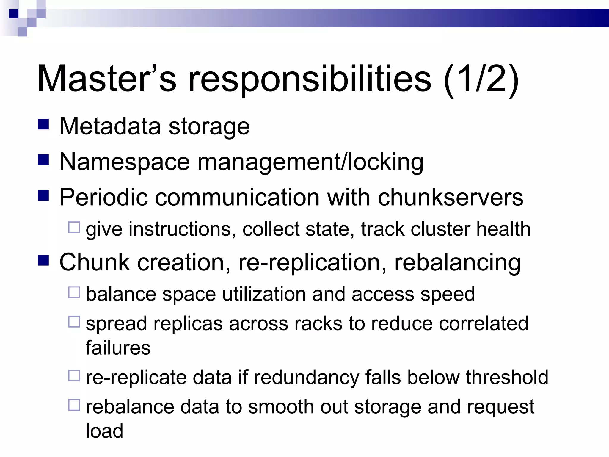 Master’s responsibilities (1/2) Metadata storage Namespace management/locking Periodic communication with chunkservers give instructions, collect state, track cluster health Chunk creation, re-replication, rebalancing balance space utilization and access speed spread replicas across racks to reduce correlated failures re-replicate data if redundancy falls below threshold rebalance data to smooth out storage and request load 