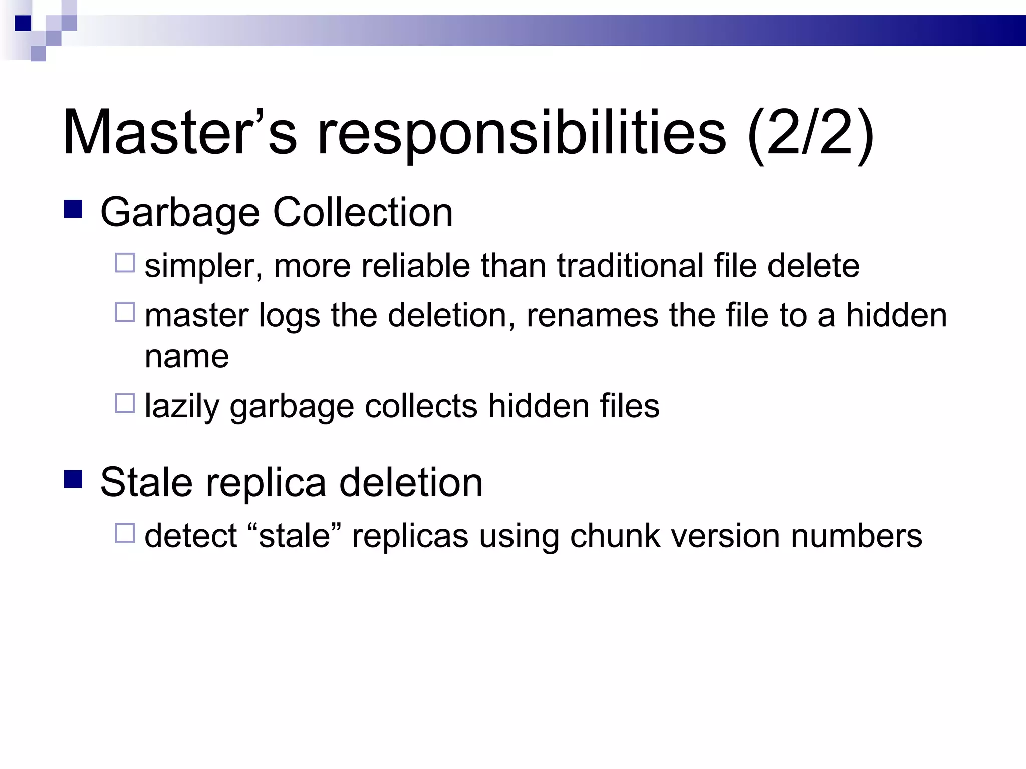 Master’s responsibilities (2/2) Garbage Collection simpler, more reliable than traditional file delete master logs the deletion, renames the file to a hidden name lazily garbage collects hidden files Stale replica deletion detect “stale” replicas using chunk version numbers 