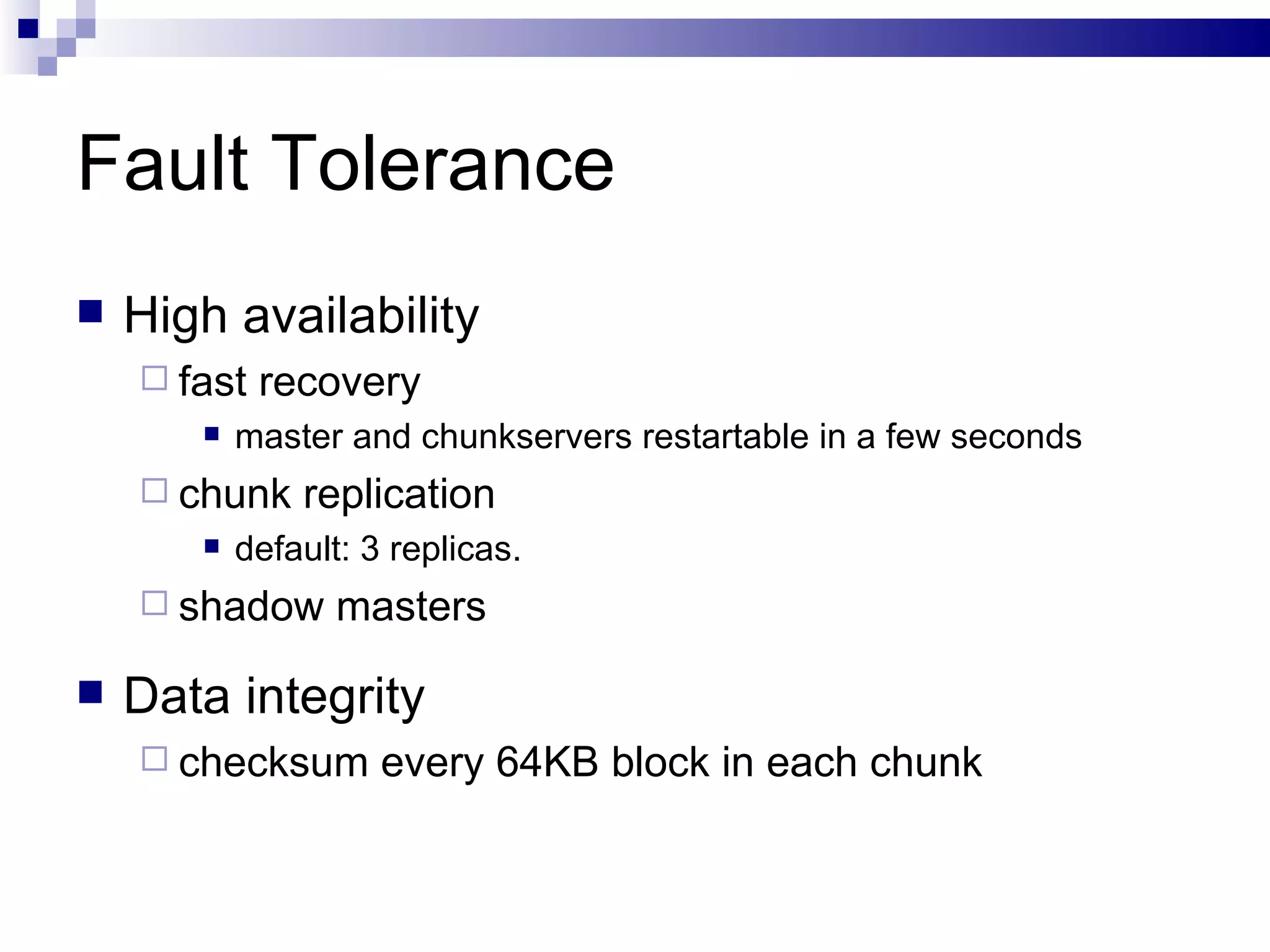 Fault Tolerance High availability fast recovery master and chunkservers restartable in a few seconds chunk replication default: 3 replicas.  shadow masters Data integrity checksum every 64KB block in each chunk 