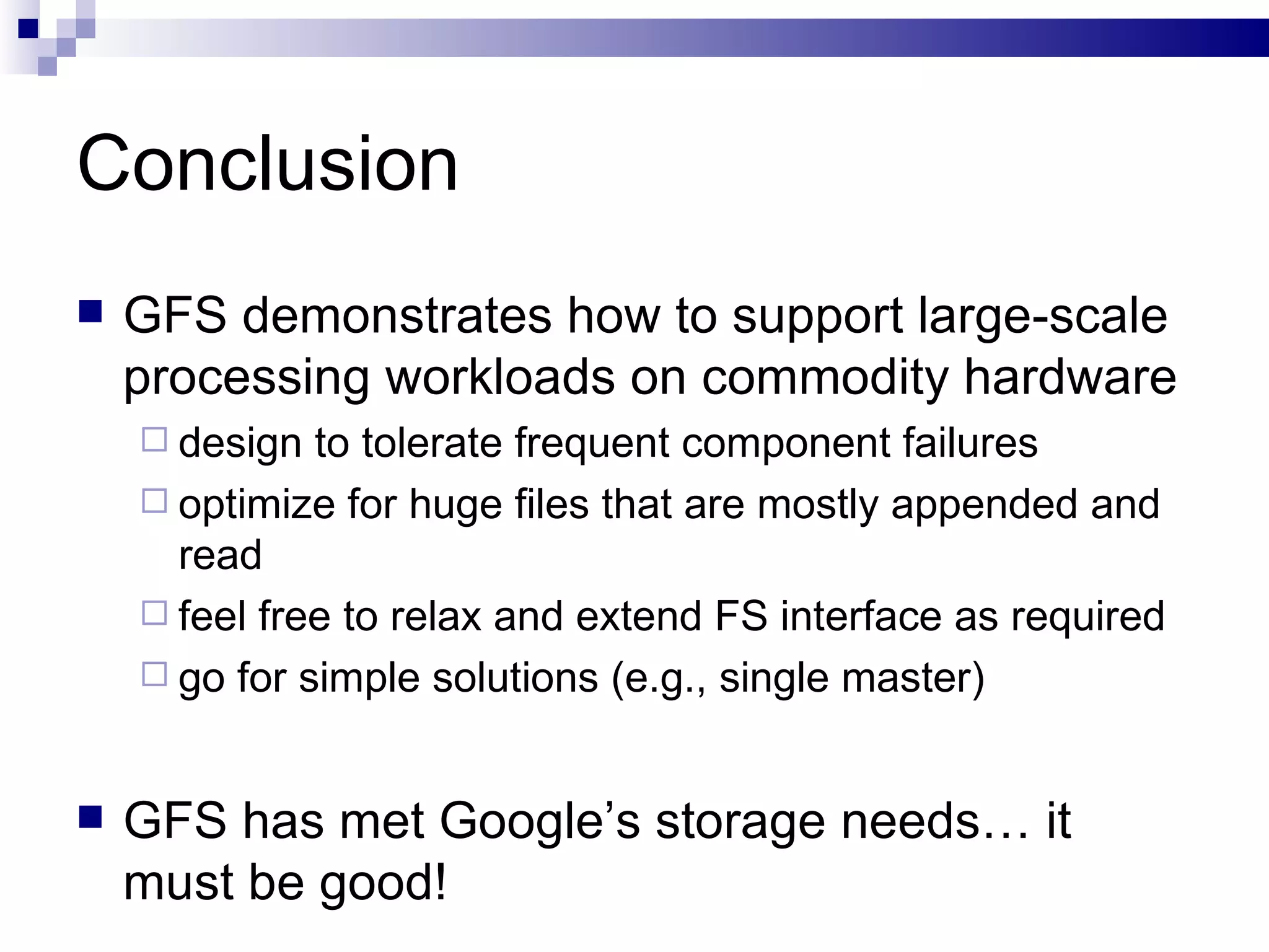 Conclusion GFS demonstrates how to support large-scale processing workloads on commodity hardware design to tolerate frequent component failures optimize for huge files that are mostly appended and read feel free to relax and extend FS interface as required go for simple solutions (e.g., single master) GFS has met Google’s storage needs… it must be good! 