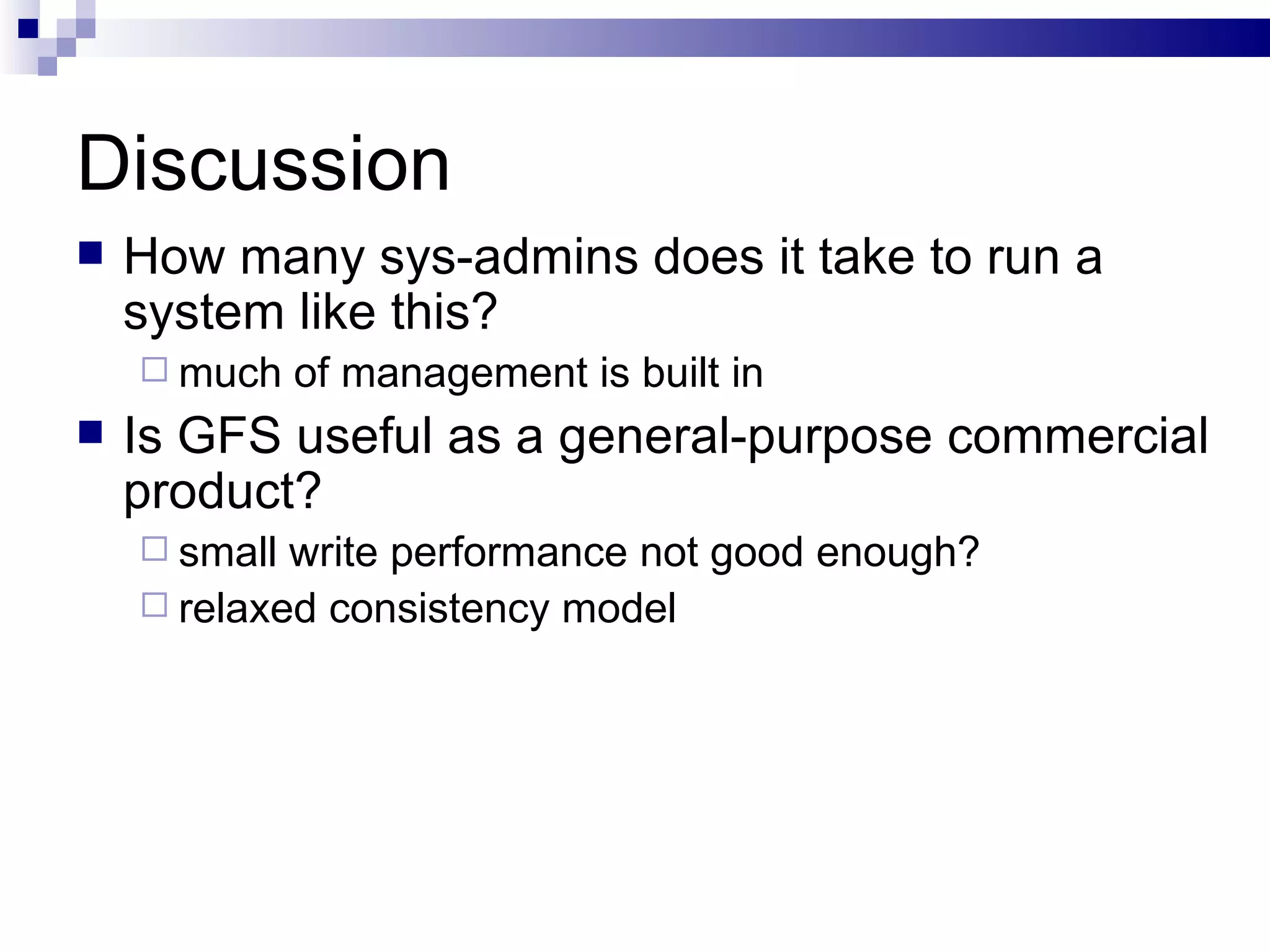 Discussion How many sys-admins does it take to run a system like this? much of management is built in Is GFS useful as a general-purpose commercial product? small write performance not good enough? relaxed consistency model 