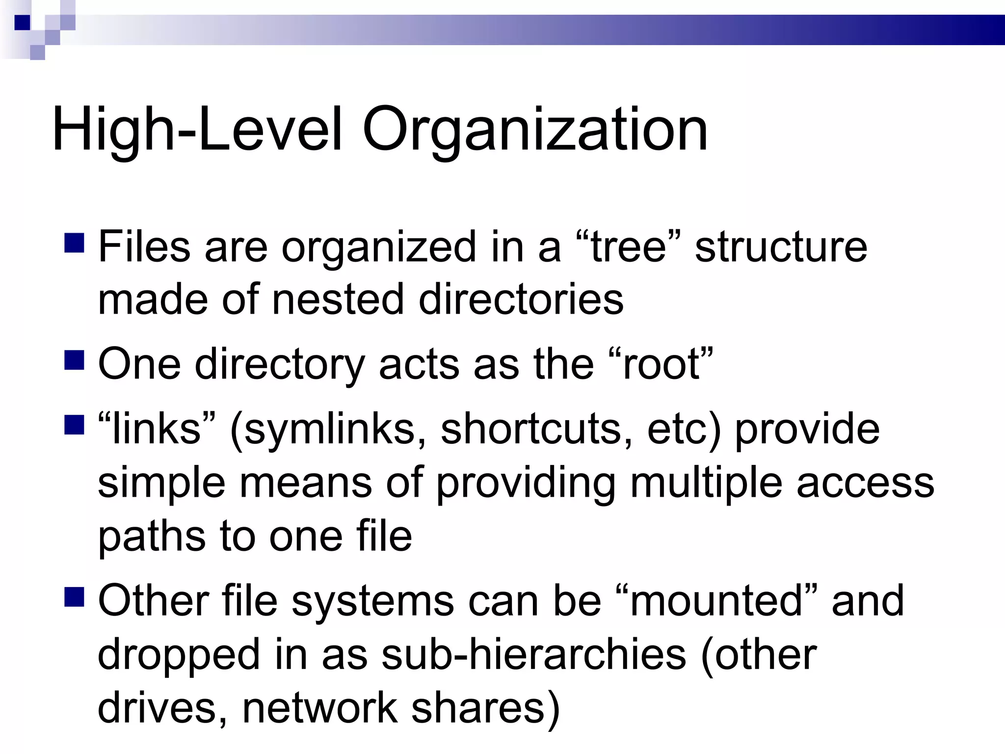 High-Level Organization Files are organized in a “tree” structure made of nested directories One directory acts as the “root”  “ links” (symlinks, shortcuts, etc) provide simple means of providing multiple access paths to one file Other file systems can be “mounted” and dropped in as sub-hierarchies (other drives, network shares) 