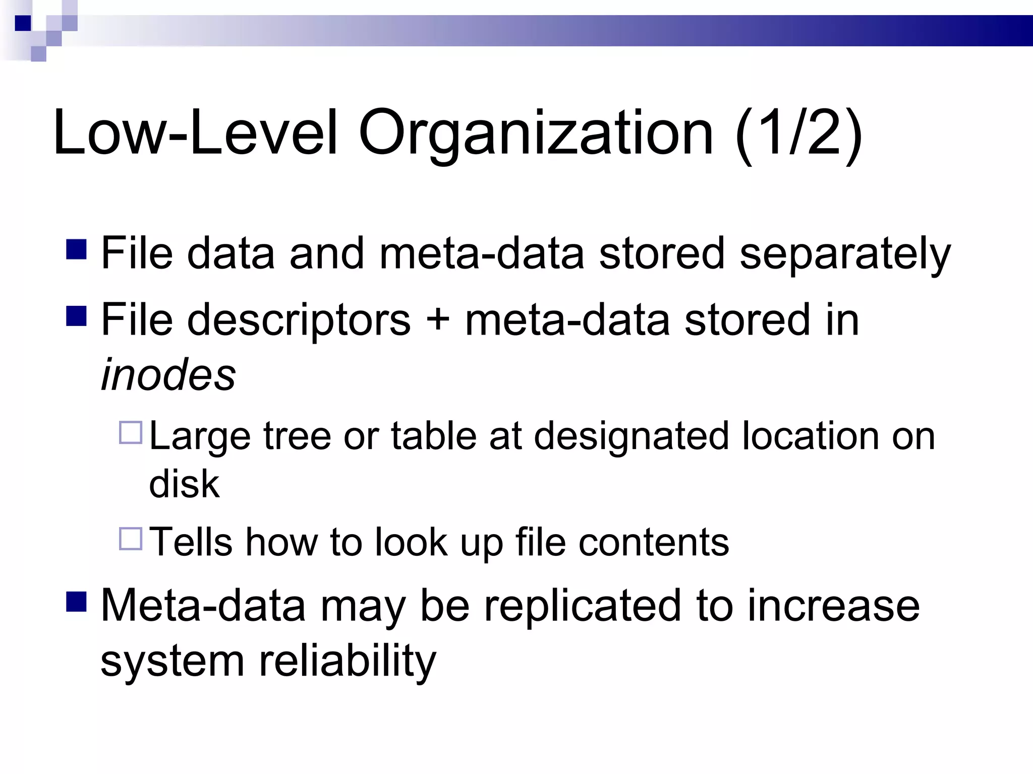 Low-Level Organization (1/2) File data and meta-data stored separately File descriptors + meta-data stored in  inodes Large tree or table at designated location on disk Tells how to look up file contents Meta-data may be replicated to increase system reliability 
