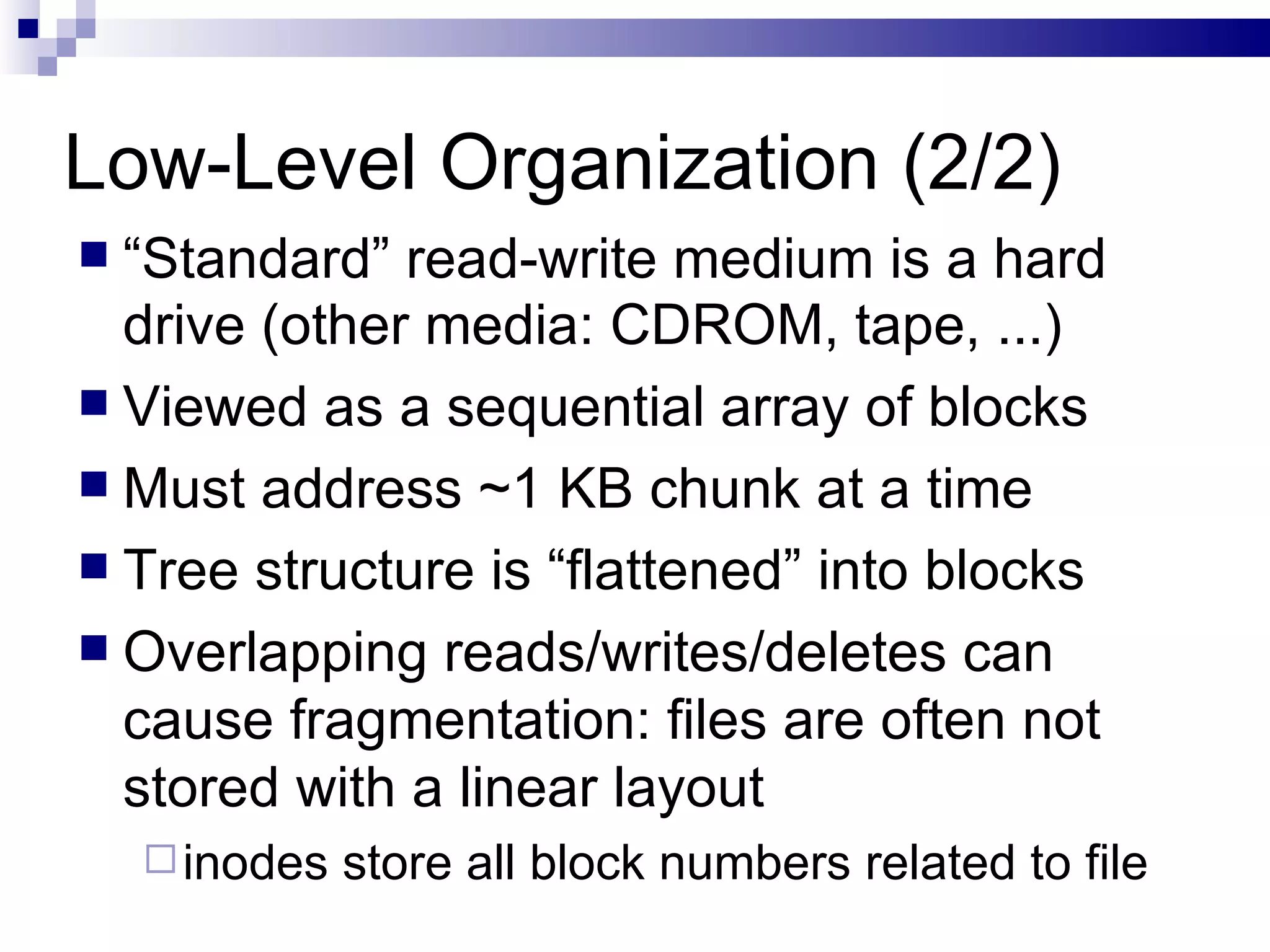 Low-Level Organization (2/2) “ Standard” read-write medium is a hard drive (other media: CDROM, tape, ...) Viewed as a sequential array of blocks  Must address ~1 KB chunk at a time Tree structure is “flattened” into blocks Overlapping reads/writes/deletes can cause fragmentation: files are often not stored with a linear layout inodes store all block numbers related to file 