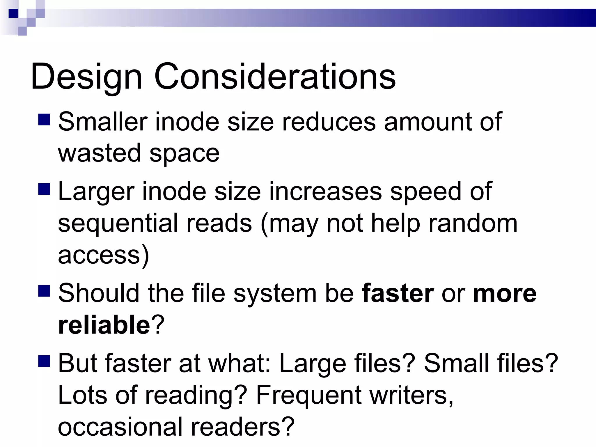Design Considerations Smaller inode size reduces amount of wasted space Larger inode size increases speed of sequential reads (may not help random access)  Should the file system be  faster  or  more   reliable ?  But faster at what: Large files? Small files? Lots of reading? Frequent writers, occasional readers? 