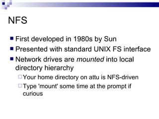 NFS  First developed in 1980s by Sun Presented with standard UNIX FS interface Network drives are  mounted  into local directory hierarchy Your home directory on attu is NFS-driven  Type 'mount' some time at the prompt if curious 