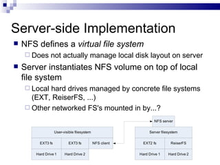 Server-side Implementation NFS defines a  virtual file system Does not actually manage local disk layout on server Server instantiates NFS volume on top of local file system Local hard drives managed by concrete file systems (EXT, ReiserFS, ...) Other networked FS's mounted in by...? 