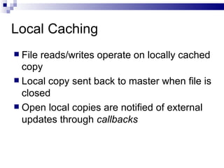Local Caching File reads/writes operate on locally cached copy Local copy sent back to master when file is closed Open local copies are notified of external updates through  callbacks 