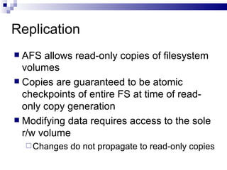 Replication AFS allows read-only copies of filesystem volumes Copies are guaranteed to be atomic checkpoints of entire FS at time of read-only copy generation Modifying data requires access to the sole r/w volume Changes do not propagate to read-only copies 