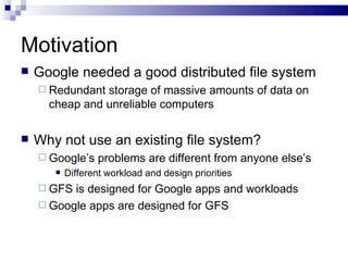 Motivation Google needed a good distributed file system Redundant storage of massive amounts of data on cheap and unreliable computers Why not use an existing file system? Google’s problems are different from anyone else’s Different workload and design priorities GFS is designed for Google apps and workloads Google apps are designed for GFS 