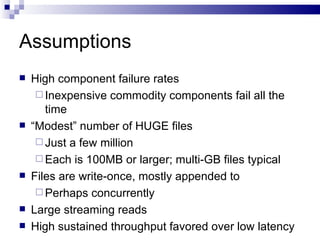 Assumptions High component failure rates Inexpensive commodity components fail all the time “ Modest” number of HUGE files Just a few million Each is 100MB or larger; multi-GB files typical Files are write-once, mostly appended to Perhaps concurrently Large streaming reads High sustained throughput favored over low latency 