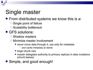 Single master From distributed systems we know this is a: Single point of failure Scalability bottleneck GFS solutions: Shadow masters Minimize master involvement never move data through it, use only for metadata and cache metadata at clients large chunk size master delegates authority to primary replicas in data mutations (chunk leases) Simple, and good enough! 