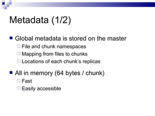 Metadata (1/2) Global metadata is stored on the master File and chunk namespaces Mapping from files to chunks Locations of each chunk’s replicas All in memory (64 bytes / chunk) Fast Easily accessible 