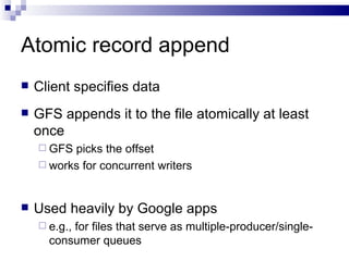 Atomic record append Client specifies data GFS appends it to the file atomically at least once GFS picks the offset works for concurrent writers Used heavily by Google apps e.g., for files that serve as multiple-producer/single-consumer queues 