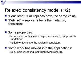 Relaxed consistency model (1/2) “ Consistent” = all replicas have the same value “ Defined” = replica reflects the mutation, consistent  Some properties: concurrent writes leave region consistent, but possibly undefined  failed writes leave the region inconsistent Some work has moved into the applications: e.g., self-validating, self-identifying records 