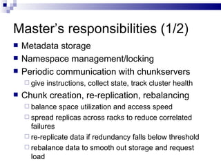 Master’s responsibilities (1/2) Metadata storage Namespace management/locking Periodic communication with chunkservers give instructions, collect state, track cluster health Chunk creation, re-replication, rebalancing balance space utilization and access speed spread replicas across racks to reduce correlated failures re-replicate data if redundancy falls below threshold rebalance data to smooth out storage and request load 