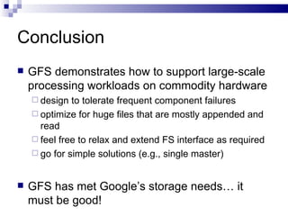 Conclusion GFS demonstrates how to support large-scale processing workloads on commodity hardware design to tolerate frequent component failures optimize for huge files that are mostly appended and read feel free to relax and extend FS interface as required go for simple solutions (e.g., single master) GFS has met Google’s storage needs… it must be good! 