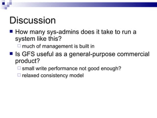 Discussion How many sys-admins does it take to run a system like this? much of management is built in Is GFS useful as a general-purpose commercial product? small write performance not good enough? relaxed consistency model 