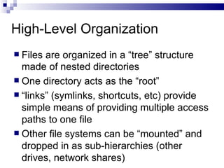 High-Level Organization Files are organized in a “tree” structure made of nested directories One directory acts as the “root”  “ links” (symlinks, shortcuts, etc) provide simple means of providing multiple access paths to one file Other file systems can be “mounted” and dropped in as sub-hierarchies (other drives, network shares) 