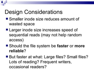 Design Considerations Smaller inode size reduces amount of wasted space Larger inode size increases speed of sequential reads (may not help random access)  Should the file system be  faster  or  more   reliable ?  But faster at what: Large files? Small files? Lots of reading? Frequent writers, occasional readers? 