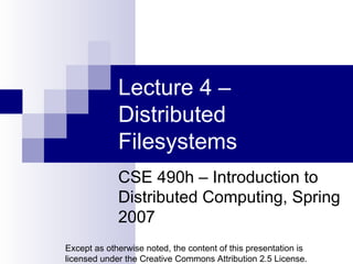 Lecture 4 – Distributed Filesystems CSE 490h – Introduction to Distributed Computing, Spring 2007 Except as otherwise noted, the content of this presentation is licensed under the Creative Commons Attribution 2.5 License. 