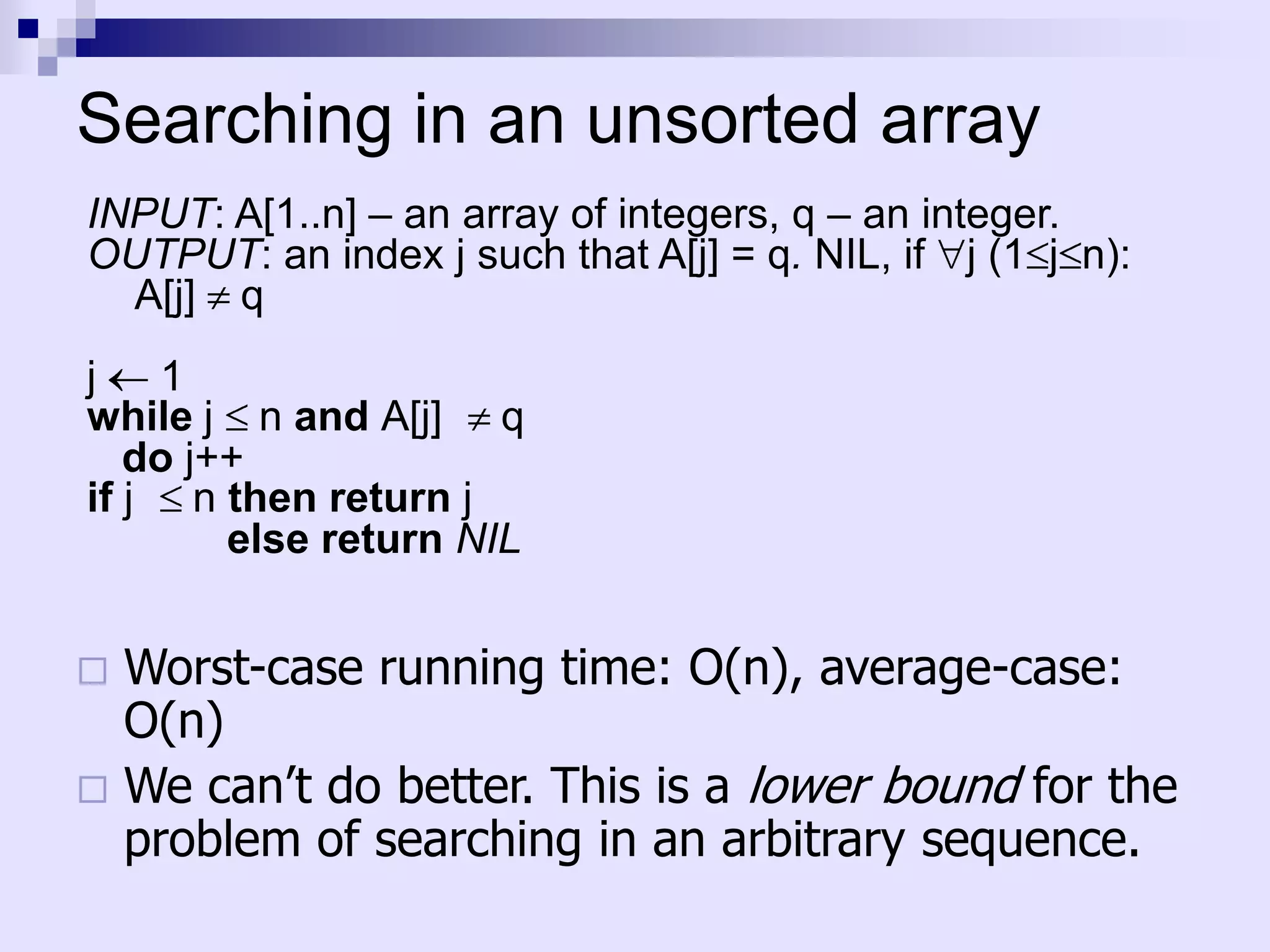 Searching in an unsorted array
INPUT: A[1..n] – an array of integers, q – an integer.
OUTPUT: an index j such that A[j] = q. NIL, if j (1 j n):
  A[j] q
j   1
while j n and A[j] q
   do j++
if j n then return j
        else return NIL


 Worst-case running time: O(n), average-case:
  O(n)
 We can’t do better. This is a lower bound for the
  problem of searching in an arbitrary sequence.
 