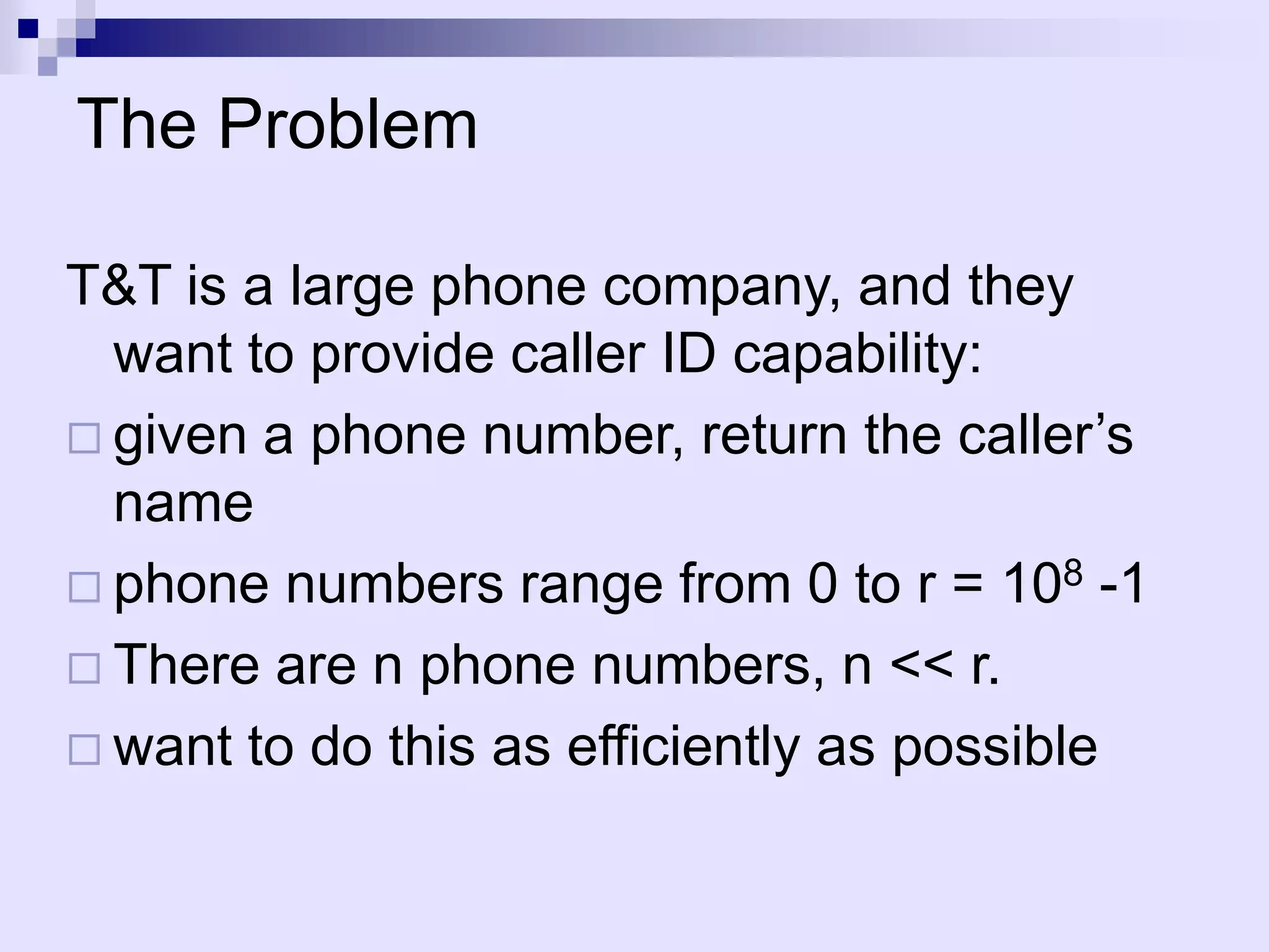 The Problem

T&T is a large phone company, and they
  want to provide caller ID capability:
 given a phone number, return the caller’s
  name
 phone numbers range from 0 to r = 108 -1
 There are n phone numbers, n << r.
 want to do this as efficiently as possible
 
