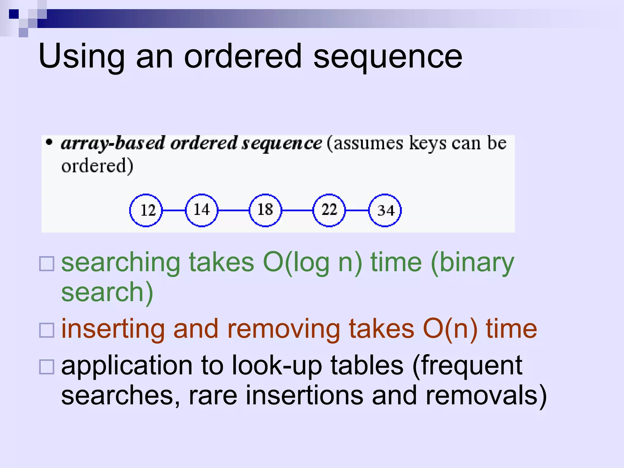 Using an ordered sequence




 searching   takes O(log n) time (binary
  search)
 inserting and removing takes O(n) time
 application to look-up tables (frequent
  searches, rare insertions and removals)
 